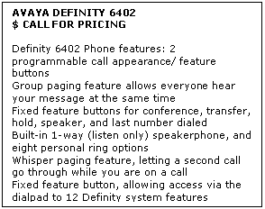 Text Box: AVAYA DEFINITY 6402
$ CALL FOR PRICING

Definity 6402 Phone features: 2 programmable call appearance/ feature buttons 
Group paging feature allows everyone hear your message at the same time 
Fixed feature buttons for conference, transfer, hold, speaker, and last number dialed 
Built-in 1-way (listen only) speakerphone, and eight personal ring options 
Whisper paging feature, letting a second call go through while you are on a call 
Fixed feature button, allowing access via the dialpad to 12 Definity system features
