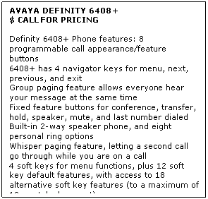 Text Box: AVAYA DEFINITY 6408+
$ CALL FOR PRICING

Definity 6408+ Phone features: 8 programmable call appearance/feature buttons 
6408+ has 4 navigator keys for menu, next, previous, and exit 
Group paging feature allows everyone hear your message at the same time 
Fixed feature buttons for conference, transfer, hold, speaker, mute, and last number dialed 
Built-in 2-way speaker phone, and eight personal ring options 
Whisper paging feature, letting a second call go through while you are on a call 
4 soft keys for menu functions, plus 12 soft key default features, with access to 18 alternative soft key features (to a maximum of 12 per telephone set)
