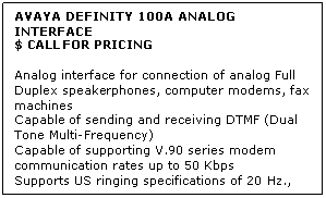 Text Box: AVAYA DEFINITY 100A ANALOG INTERFACE
$ CALL FOR PRICING

Analog interface for connection of analog Full Duplex speakerphones, computer modems, fax machines 
Capable of sending and receiving DTMF (Dual Tone Multi-Frequency) 
Capable of supporting V.90 series modem communication rates up to 50 Kbps 
Supports US ringing specifications of 20 Hz., 55 VRMS, 1.2 seconds on, 4 seconds off
