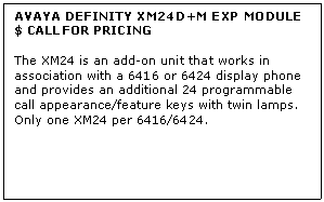 Text Box: AVAYA DEFINITY XM24D+M EXP MODULE
$ CALL FOR PRICING

The XM24 is an add-on unit that works in association with a 6416 or 6424 display phone and provides an additional 24 programmable call appearance/feature keys with twin lamps. Only one XM24 per 6416/6424.

