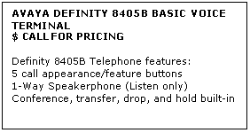 Text Box: AVAYA DEFINITY 8405B BASIC VOICE TERMINAL
$ CALL FOR PRICING

Definity 8405B Telephone features: 
5 call appearance/feature buttons 
1-Way Speakerphone (Listen only) 
Conference, transfer, drop, and hold built-in
