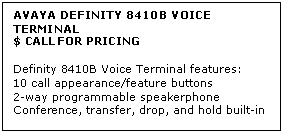 Text Box: AVAYA DEFINITY 8410B VOICE TERMINAL
$ CALL FOR PRICING

Definity 8410B Voice Terminal features: 
10 call appearance/feature buttons 
2-way programmable speakerphone 
Conference, transfer, drop, and hold built-in
