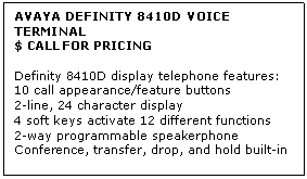 Text Box: AVAYA DEFINITY 8410D VOICE TERMINAL
$ CALL FOR PRICING

Definity 8410D display telephone features: 
10 call appearance/feature buttons 
2-line, 24 character display 
4 soft keys activate 12 different functions 
2-way programmable speakerphone 
Conference, transfer, drop, and hold built-in
