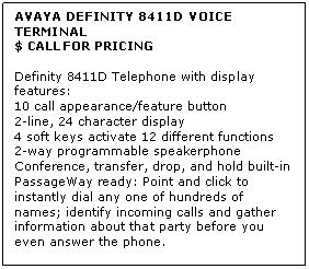 Text Box: AVAYA DEFINITY 8411D VOICE TERMINAL
$ CALL FOR PRICING

Definity 8411D Telephone with display features: 
10 call appearance/feature button 
2-line, 24 character display 
4 soft keys activate 12 different functions 
2-way programmable speakerphone 
Conference, transfer, drop, and hold built-in 
PassageWay ready: Point and click to instantly dial any one of hundreds of names; identify incoming calls and gather information about that party before you even answer the phone.
