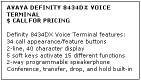 Text Box: AVAYA DEFINITY 8434DX VOICE TERMINAL
$ CALL FOR PRICING

Definity 8434DX Voice Terminal features: 
34 call appearance/feature buttons 
2-line, 40 character display 
5 soft keys activate 15 different functions 
2-way programmable speakerphone 
Conference, transfer, drop, and hold built-in
