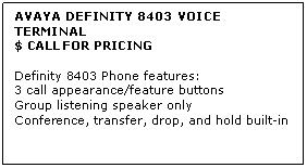Text Box: AVAYA DEFINITY 8403 VOICE TERMINAL
$ CALL FOR PRICING

Definity 8403 Phone features: 
3 call appearance/feature buttons 
Group listening speaker only 
Conference, transfer, drop, and hold built-in

