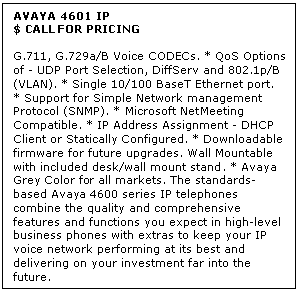 Text Box: AVAYA 4601 IP
$ CALL FOR PRICING

G.711, G.729a/B Voice CODECs. * QoS Options of - UDP Port Selection, DiffServ and 802.1p/B (VLAN). * Single 10/100 BaseT Ethernet port. * Support for Simple Network management Protocol (SNMP). * Microsoft NetMeeting Compatible. * IP Address Assignment - DHCP Client or Statically Configured. * Downloadable firmware for future upgrades. Wall Mountable with included desk/wall mount stand. * Avaya Grey Color for all markets. The standards-based Avaya 4600 series IP telephones combine the quality and comprehensive features and functions you expect in high-level business phones with extras to keep your IP voice network performing at its best and delivering on your investment far into the future.
