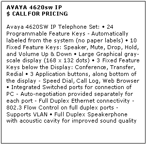 Text Box: AVAYA 4620sw IP
$ CALL FOR PRICING

Avaya 4620SW IP Telephone Set:  24 Programmable Feature Keys - Automatically labeled from the system (no paper labels)  10 Fixed Feature Keys: Speaker, Mute, Drop, Hold, and Volume Up & Down  Large Graphical gray-scale display (168 x 132 dots)  3 Fixed Feature Keys below the Display: Conference, Transfer, Redial  3 Application buttons, along bottom of the display - Speed Dial, Call Log, Web Browser  Integrated Switched ports for connection of PC - Auto-negotiation provided separately for each port - Full Duplex Ethernet connectivity - 802.3 Flow Control on full duplex ports - Supports VLAN  Full Duplex Speakerphone with acoustic cavity for improved sound quality

