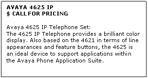 Text Box: AVAYA 4625 IP
$ CALL FOR PRICING

Avaya 4625 IP Telephone Set: 
The 4625 IP Telephone provides a brilliant color display. Also based on the 4621 in terms of line appearances and feature buttons, the 4625 is an ideal device to support applications within the Avaya Phone Application Suite.
