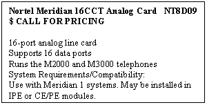 Text Box: Nortel Meridian 16CCT Analog Card   NT8D09     
$ CALL FOR PRICING

16-port analog line card 
Supports 16 data ports 
Runs the M2000 and M3000 telephones 
System Requirements/Compatibility: 
Use with Meridian 1 systems. May be installed in IPE or CE/PE modules.
