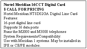 Text Box: Nortel Meridian 16CCT Digital Card
$ CALL FOR PRICING
Nortel Meridian NT8D02GA Digital Line Card Features: 
16-port digital line card 
Supports 16 data ports 
Runs the M2000 and M3000 telephones 
System Requirements/Compatibility: 
Use with Meridian 1 systems. May be installed in IPE or CE/PE modules.
