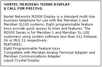 Text Box: NORTEL MERIDIAN M2008 DISPLAY
$ CALL FOR PRICING

Nortel Networks M2008 Display is a standard multi-line business telephone for use with the Meridian 1 and Meridian SL100 systems. Eight programmable feature keys provide quick access to lines and features. The M2000 Series is for Meridian 1 and Meridian SL-100 customers using system software less than X11 Release 24 or MLS 11 respectively.
FEATURES:
Eight Programmable Feature Keys 
Compatible with Meridian Analog Terminal Adapter and 
Meridian Communications Adapter 
Liquid Crystal Display
