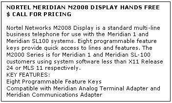 Text Box: NORTEL MERIDIAN M2008 DISPLAY HANDS FREE
$ CALL FOR PRICING

Nortel Networks M2008 Display is a standard multi-line business telephone for use with the Meridian 1 and Meridian SL100 systems. Eight programmable feature keys provide quick access to lines and features. The M2000 Series is for Meridian 1 and Meridian SL-100 customers using system software less than X11 Release 24 or MLS 11 respectively.
KEY FEATURES:
Eight Programmable Feature Keys 
Compatible with Meridian Analog Terminal Adapter and Meridian Communications Adapter 
Liquid Crystal Display
