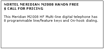 Text Box: NORTEL MERIDIAN M2008 HANDS FREE
$ CALL FOR PRICING

This Meridian M2008 HF Multi-line digital telephone has 8 programmable line/feature keys and On-hook dialing.
