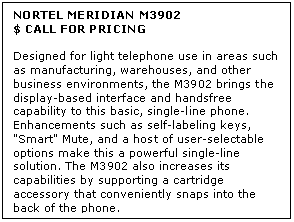 Text Box: NORTEL MERIDIAN M3902
$ CALL FOR PRICING

Designed for light telephone use in areas such as manufacturing, warehouses, and other business environments, the M3902 brings the display-based interface and handsfree capability to this basic, single-line phone. Enhancements such as self-labeling keys, "Smart" Mute, and a host of user-selectable options make this a powerful single-line solution. The M3902 also increases its capabilities by supporting a cartridge accessory that conveniently snaps into the back of the phone.

