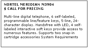 Text Box: NORTEL MERIDIAN M3904
$ CALL FOR PRICING

Multi-line digital telephone, 6 self-labeled, programmable line/feature keys, 5-line, 24-character display. Handsfree with LED, 4 self-labeled interactive soft keys provide access to numerous features. Supports two snap-in cartridge accessories System Requirements
