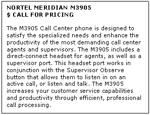 Text Box: NORTEL MERIDIAN M3905
$ CALL FOR PRICING

The M3905 Call Center phone is designed to satisfy the specialized needs and enhance the productivity of the most demanding call center agents and supervisors. The M3905 includes a direct-connect headset for agents, as well as a supervisor port. This headset port works in conjunction with the Supervisor Observe button that allows them to listen in on an active call, or listen and talk. The M3905 increases your customer service capabilities and productivity through efficient, professional call processing.
