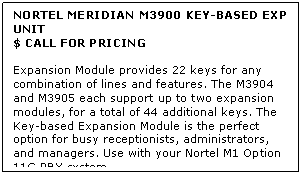 Text Box: NORTEL MERIDIAN M3900 KEY-BASED EXP UNIT
$ CALL FOR PRICING

Expansion Module provides 22 keys for any combination of lines and features. The M3904 and M3905 each support up to two expansion modules, for a total of 44 additional keys. The Key-based Expansion Module is the perfect option for busy receptionists, administrators, and managers. Use with your Nortel M1 Option 11C PBX system.
