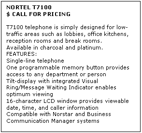 Text Box: NORTEL T7100 
$ CALL FOR PRICING

T7100 telephone is simply designed for low-traffic areas such as lobbies, office kitchens, reception rooms and break rooms. 
Available in charcoal and platinum. 
FEATURES:
Single-line telephone 
One programmable memory button provides access to any department or person 
Tilt-display with integrated Visual Ring/Message Waiting Indicator enables optimum viewing 
16-character LCD window provides viewable date, time, and caller information 
Compatible with Norstar and Business Communication Manager systems
