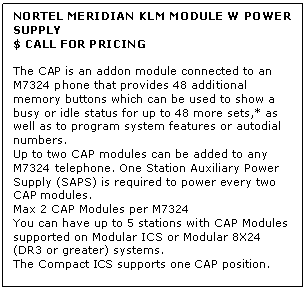 Text Box: NORTEL MERIDIAN KLM MODULE W POWER SUPPLY
$ CALL FOR PRICING

The CAP is an addon module connected to an M7324 phone that provides 48 additional memory buttons which can be used to show a busy or idle status for up to 48 more sets,* as well as to program system features or autodial numbers. 
Up to two CAP modules can be added to any M7324 telephone. One Station Auxiliary Power Supply (SAPS) is required to power every two CAP modules.
Max 2 CAP Modules per M7324
You can have up to 5 stations with CAP Modules supported on Modular ICS or Modular 8X24 (DR3 or greater) systems. 
The Compact ICS supports one CAP position.
